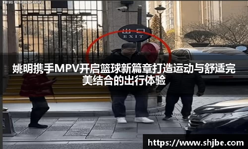 姚明携手MPV开启篮球新篇章打造运动与舒适完美结合的出行体验